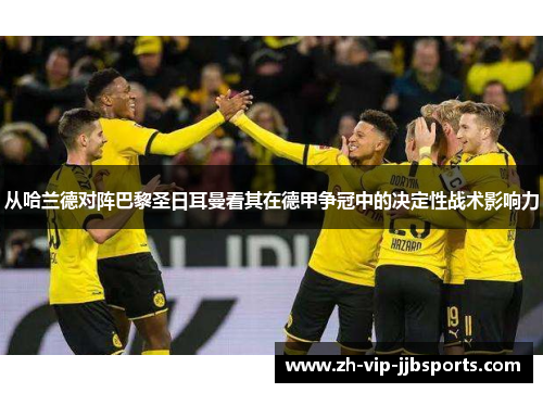 从哈兰德对阵巴黎圣日耳曼看其在德甲争冠中的决定性战术影响力